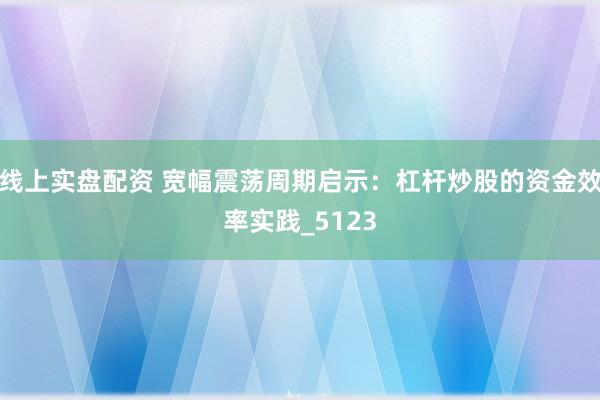线上实盘配资 宽幅震荡周期启示：杠杆炒股的资金效率实践_5123