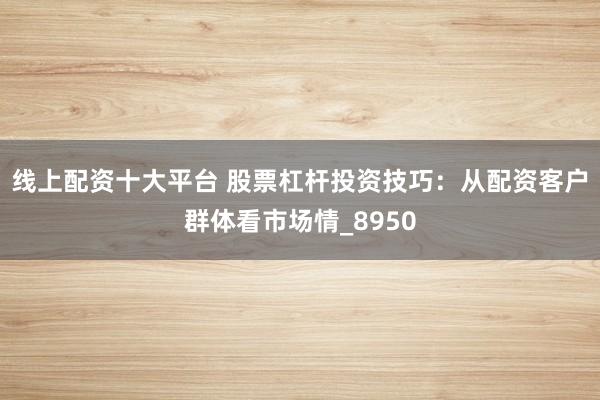 线上配资十大平台 股票杠杆投资技巧：从配资客户群体看市场情_8950