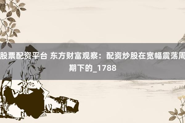 股票配资平台 东方财富观察：配资炒股在宽幅震荡周期下的_1788