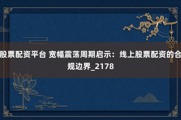 股票配资平台 宽幅震荡周期启示：线上股票配资的合规边界_2178