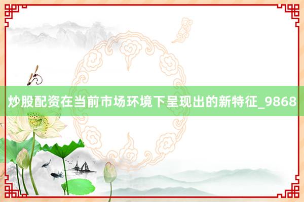 炒股配资在当前市场环境下呈现出的新特征_9868