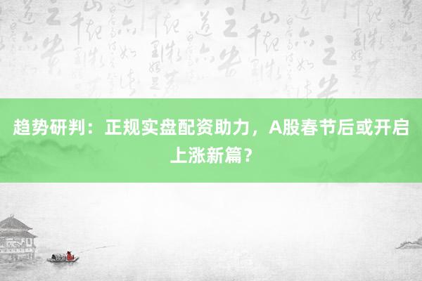 趋势研判：正规实盘配资助力，A股春节后或开启上涨新篇？