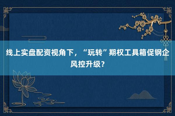 线上实盘配资视角下，“玩转”期权工具箱促钢企风控升级？