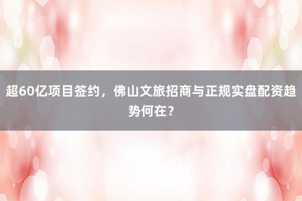 超60亿项目签约，佛山文旅招商与正规实盘配资趋势何在？