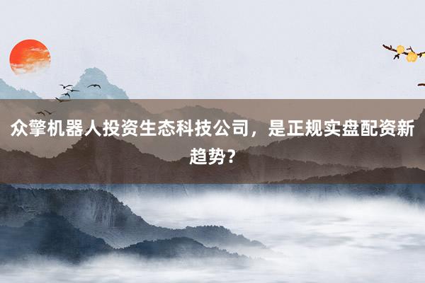 众擎机器人投资生态科技公司，是正规实盘配资新趋势？