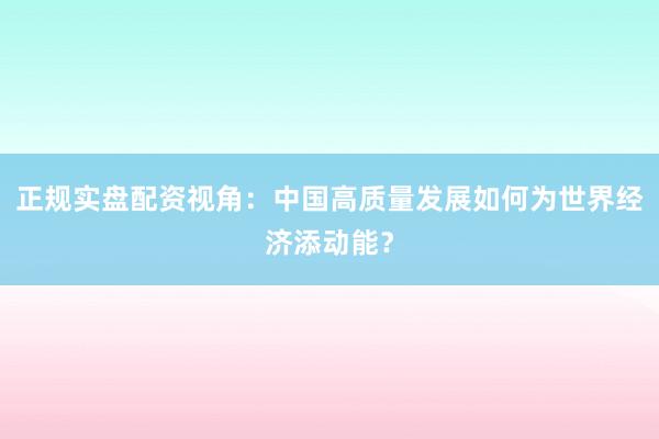 正规实盘配资视角：中国高质量发展如何为世界经济添动能？