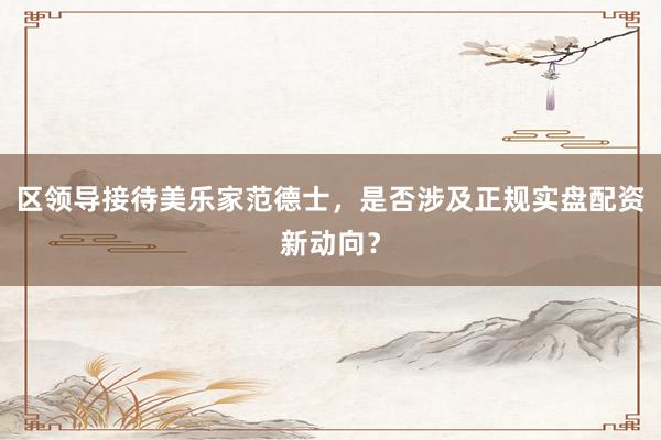 区领导接待美乐家范德士,是否涉及正规实盘配资新动向?