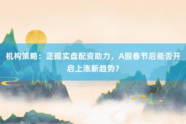 机构策略：正规实盘配资助力，A股春节后能否开启上涨新趋势？