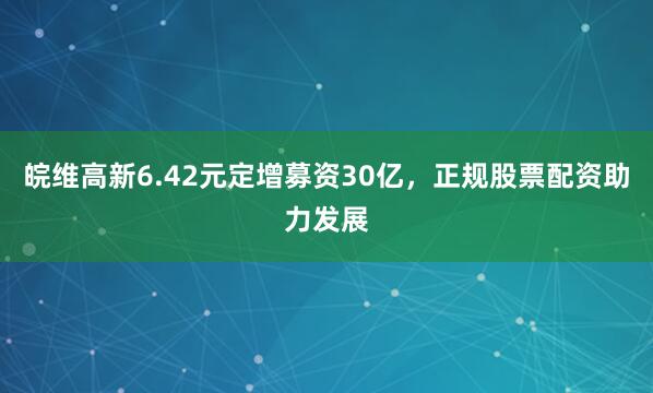 皖维高新6.42元定增募资30亿，正规股票配资助力发展