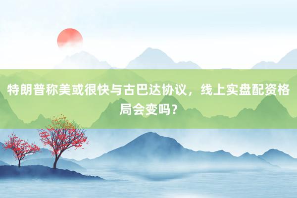 特朗普称美或很快与古巴达协议，线上实盘配资格局会变吗？