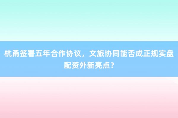 杭甬签署五年合作协议，文旅协同能否成正规实盘配资外新亮点？