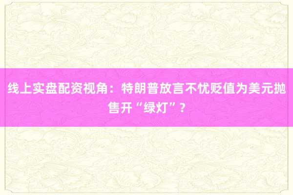 线上实盘配资视角:特朗普放言不忧贬值为美元抛售开“绿灯”?