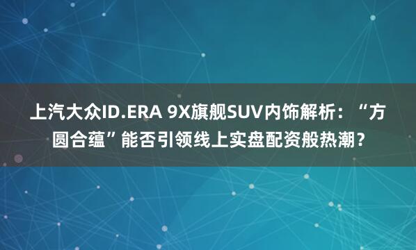 上汽大众ID.ERA 9X旗舰SUV内饰解析:“方圆合蕴”能否引领线上实盘配资般热潮?
