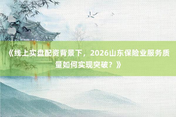 《线上实盘配资背景下，2026山东保险业服务质量如何实现突破？》