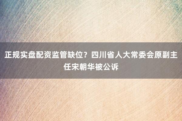 正规实盘配资监管缺位？四川省人大常委会原副主任宋朝华被公诉