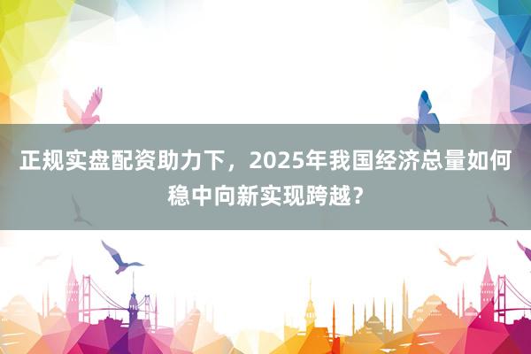 正规实盘配资助力下，2025年我国经济总量如何稳中向新实现跨越？