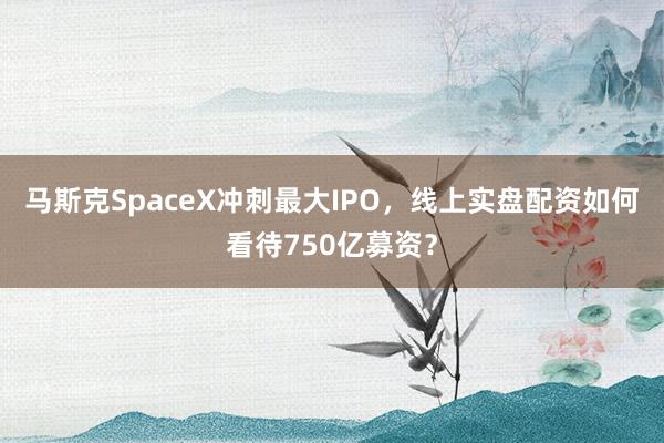 马斯克SpaceX冲刺最大IPO，线上实盘配资如何看待750亿募资？