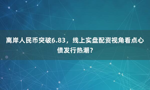 离岸人民币突破6.83，线上实盘配资视角看点心债发行热潮？