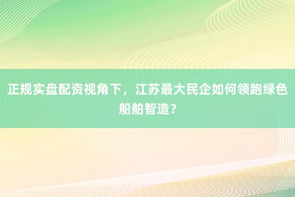 正规实盘配资视角下，江苏最大民企如何领跑绿色船舶智造？