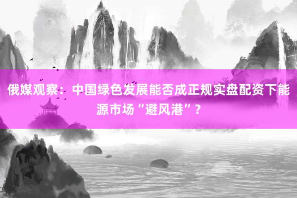 俄媒观察：中国绿色发展能否成正规实盘配资下能源市场“避风港”？
