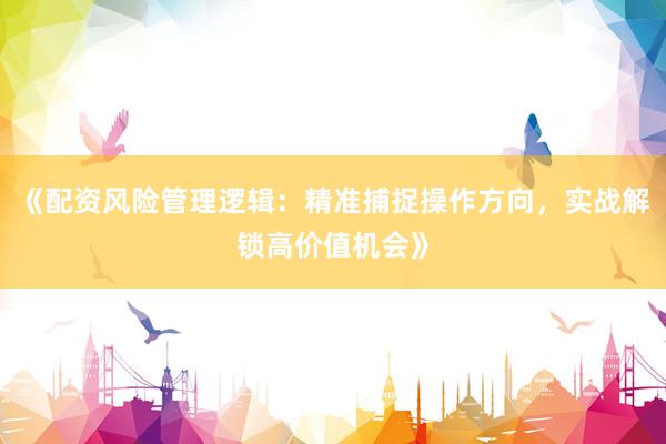 《配资风险管理逻辑：精准捕捉操作方向，实战解锁高价值机会》