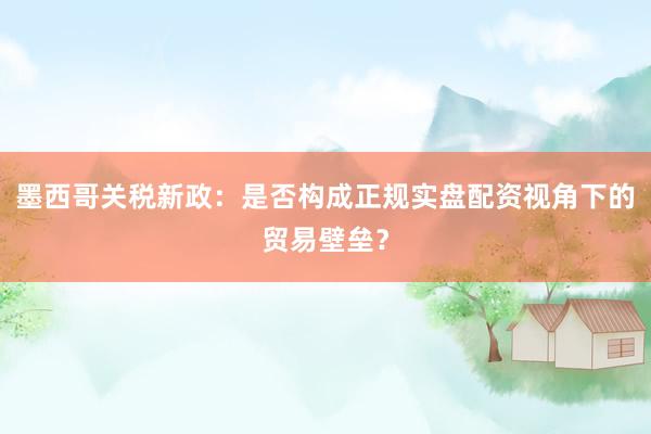 墨西哥关税新政：是否构成正规实盘配资视角下的贸易壁垒？