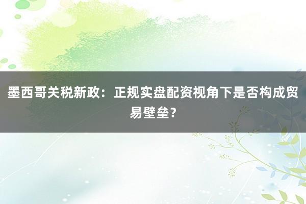 墨西哥关税新政：正规实盘配资视角下是否构成贸易壁垒？