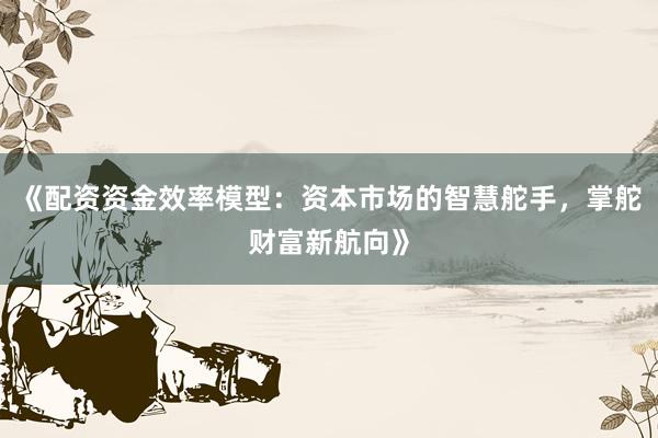 《配资资金效率模型：资本市场的智慧舵手，掌舵财富新航向》