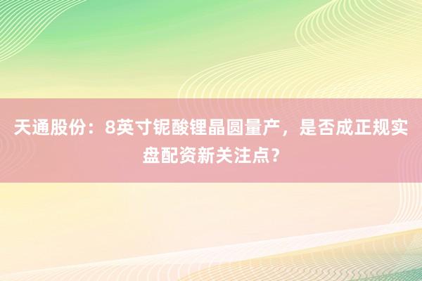 天通股份：8英寸铌酸锂晶圆量产，是否成正规实盘配资新关注点？