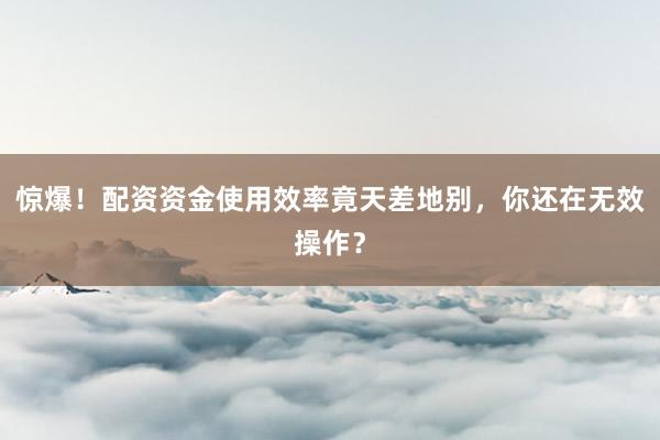 惊爆！配资资金使用效率竟天差地别，你还在无效操作？
