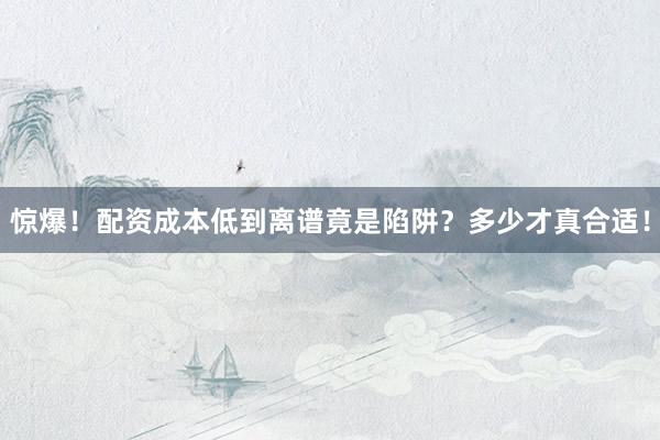 惊爆！配资成本低到离谱竟是陷阱？多少才真合适！