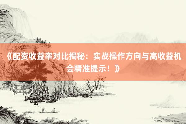 《配资收益率对比揭秘：实战操作方向与高收益机会精准提示！》