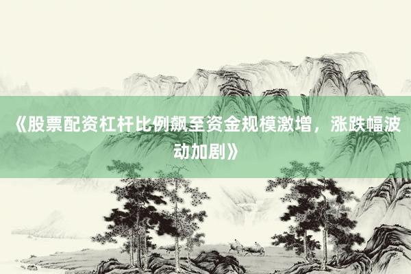 《股票配资杠杆比例飙至资金规模激增，涨跌幅波动加剧》