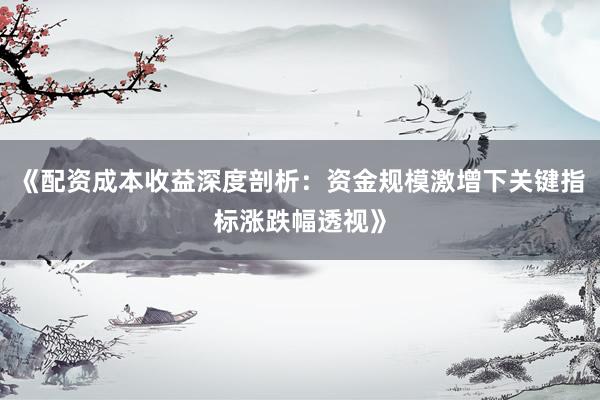 《配资成本收益深度剖析：资金规模激增下关键指标涨跌幅透视》