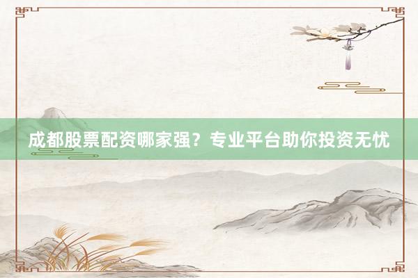 成都股票配资哪家强？专业平台助你投资无忧