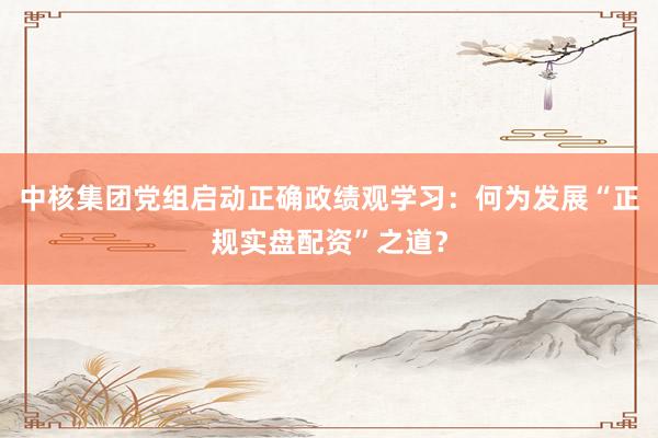 中核集团党组启动正确政绩观学习：何为发展“正规实盘配资”之道？