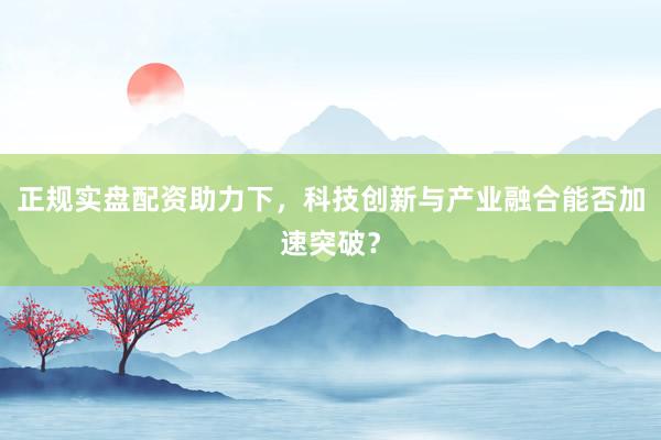 正规实盘配资助力下，科技创新与产业融合能否加速突破？