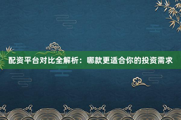 配资平台对比全解析：哪款更适合你的投资需求