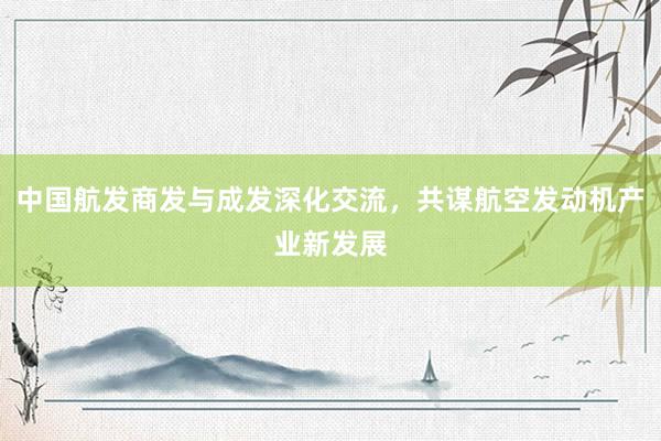 中国航发商发与成发深化交流，共谋航空发动机产业新发展