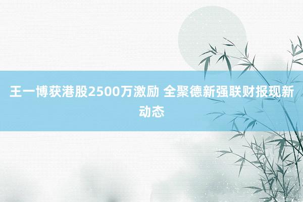 王一博获港股2500万激励 全聚德新强联财报现新动态