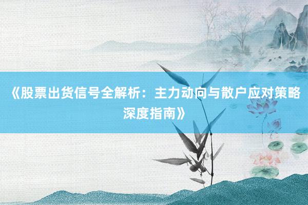 《股票出货信号全解析：主力动向与散户应对策略深度指南》