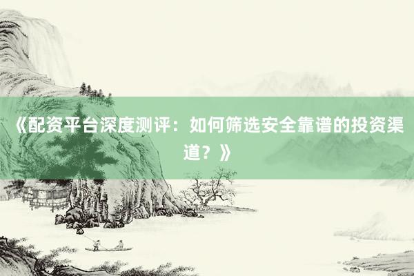 《配资平台深度测评：如何筛选安全靠谱的投资渠道？》