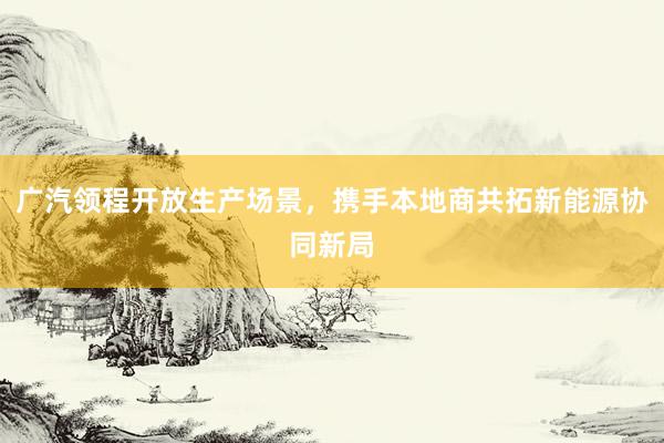 广汽领程开放生产场景，携手本地商共拓新能源协同新局