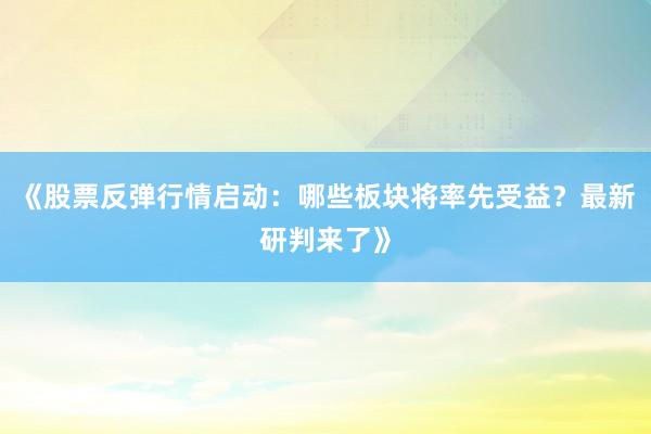 《股票反弹行情启动：哪些板块将率先受益？最新研判来了》