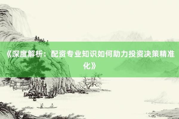 《深度解析：配资专业知识如何助力投资决策精准化》