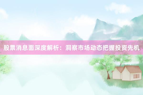 股票消息面深度解析：洞察市场动态把握投资先机