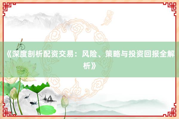 《深度剖析配资交易：风险、策略与投资回报全解析》