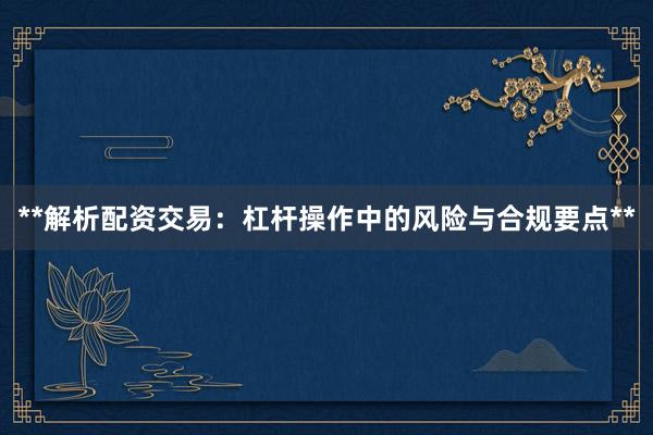**解析配资交易：杠杆操作中的风险与合规要点**