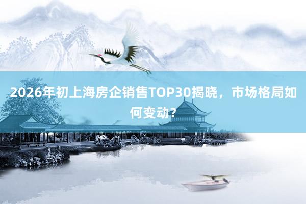 2026年初上海房企销售TOP30揭晓，市场格局如何变动？