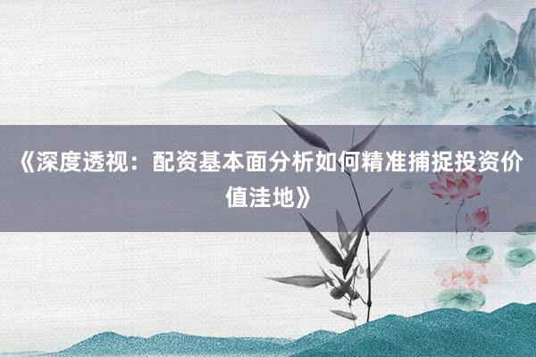 《深度透视：配资基本面分析如何精准捕捉投资价值洼地》